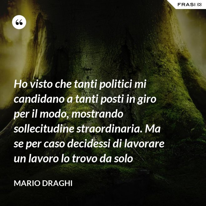 Ho visto che tanti politici mi candidano a tanti posti in giro per il modo, mostrando sollecitudine straordinaria. Ma se per caso decidessi di lavorare un lavoro lo trovo da solo - Mario Draghi