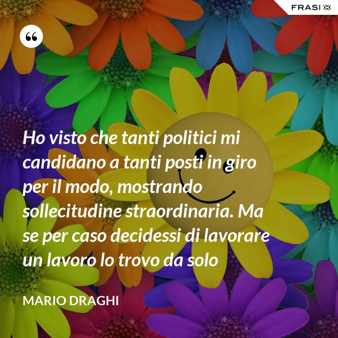 Ho visto che tanti politici mi candidano a tanti posti in giro per il modo, mostrando sollecitudine straordinaria. Ma se per caso decidessi di lavorare un lavoro lo trovo da solo - Mario Draghi