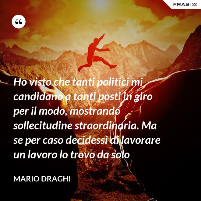 Ho visto che tanti politici mi candidano a tanti posti in giro per il modo, mostrando sollecitudine straordinaria. Ma se per caso decidessi di lavorare un lavoro lo trovo da solo - Mario Draghi