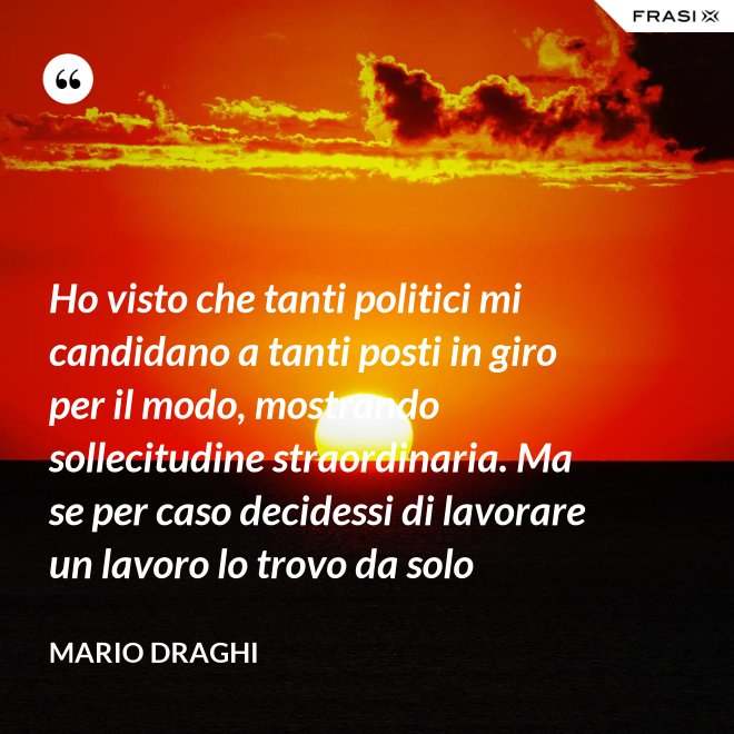 Ho visto che tanti politici mi candidano a tanti posti in giro per il modo, mostrando sollecitudine straordinaria. Ma se per caso decidessi di lavorare un lavoro lo trovo da solo - Mario Draghi