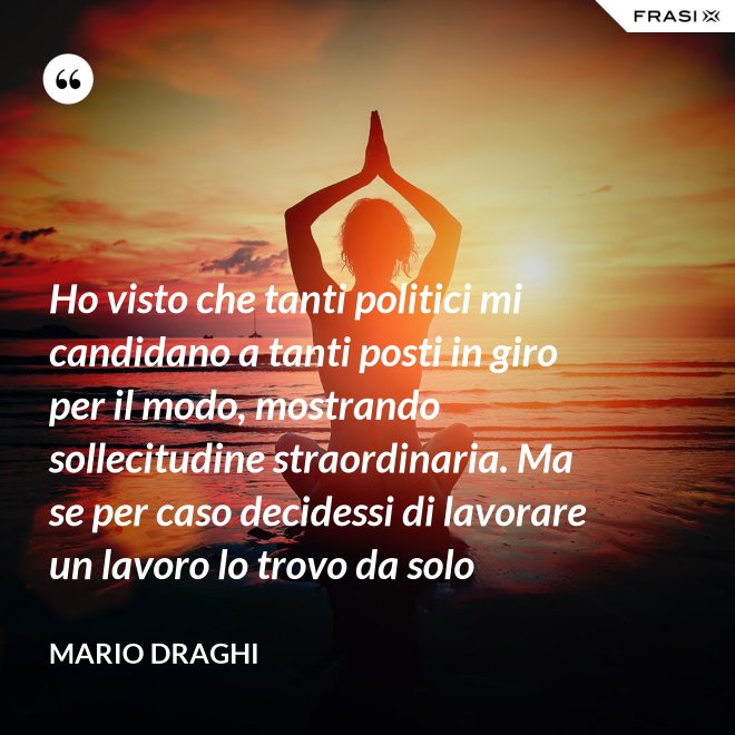 Ho visto che tanti politici mi candidano a tanti posti in giro per il modo, mostrando sollecitudine straordinaria. Ma se per caso decidessi di lavorare un lavoro lo trovo da solo - Mario Draghi
