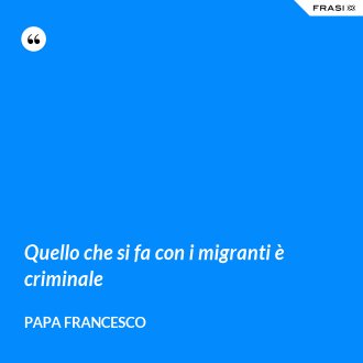 Quello che si fa con i migranti è criminale - Papa Francesco