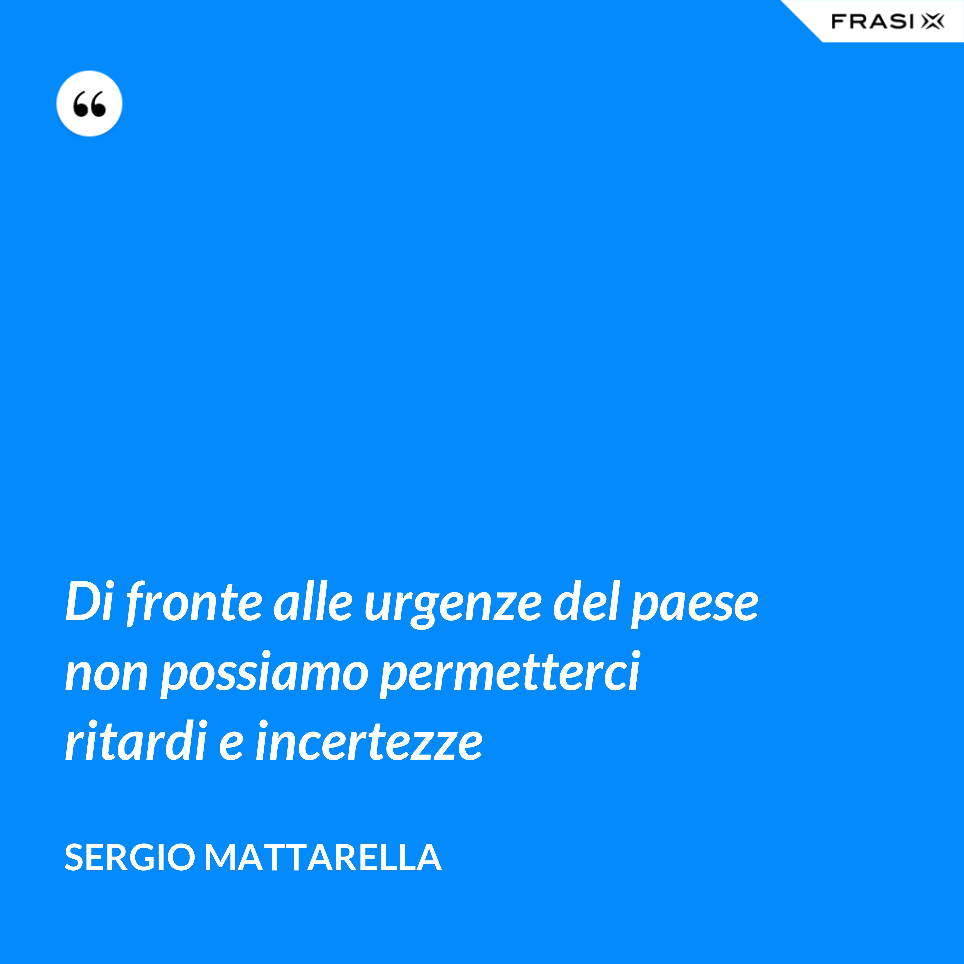 Di fronte alle urgenze del paese non possiamo permetterci ritardi e incertezze - Sergio Mattarella