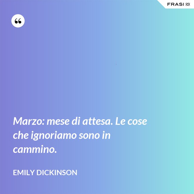 Marzo: mese di attesa. Le cose che ignoriamo sono in cammino. - Emily Dickinson