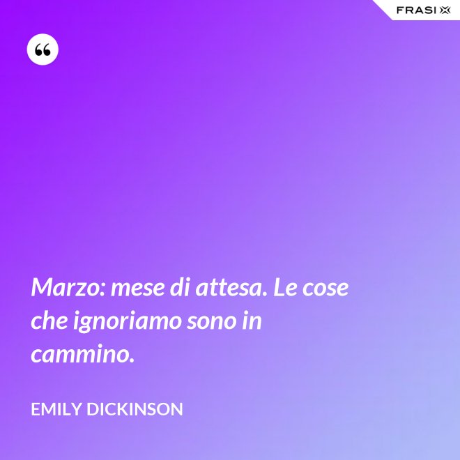 Marzo: mese di attesa. Le cose che ignoriamo sono in cammino. - Emily Dickinson