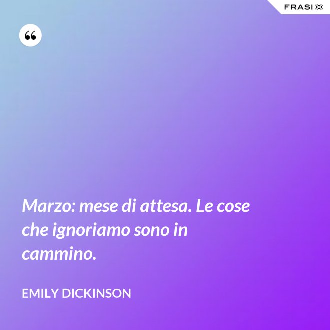 Marzo: mese di attesa. Le cose che ignoriamo sono in cammino. - Emily Dickinson