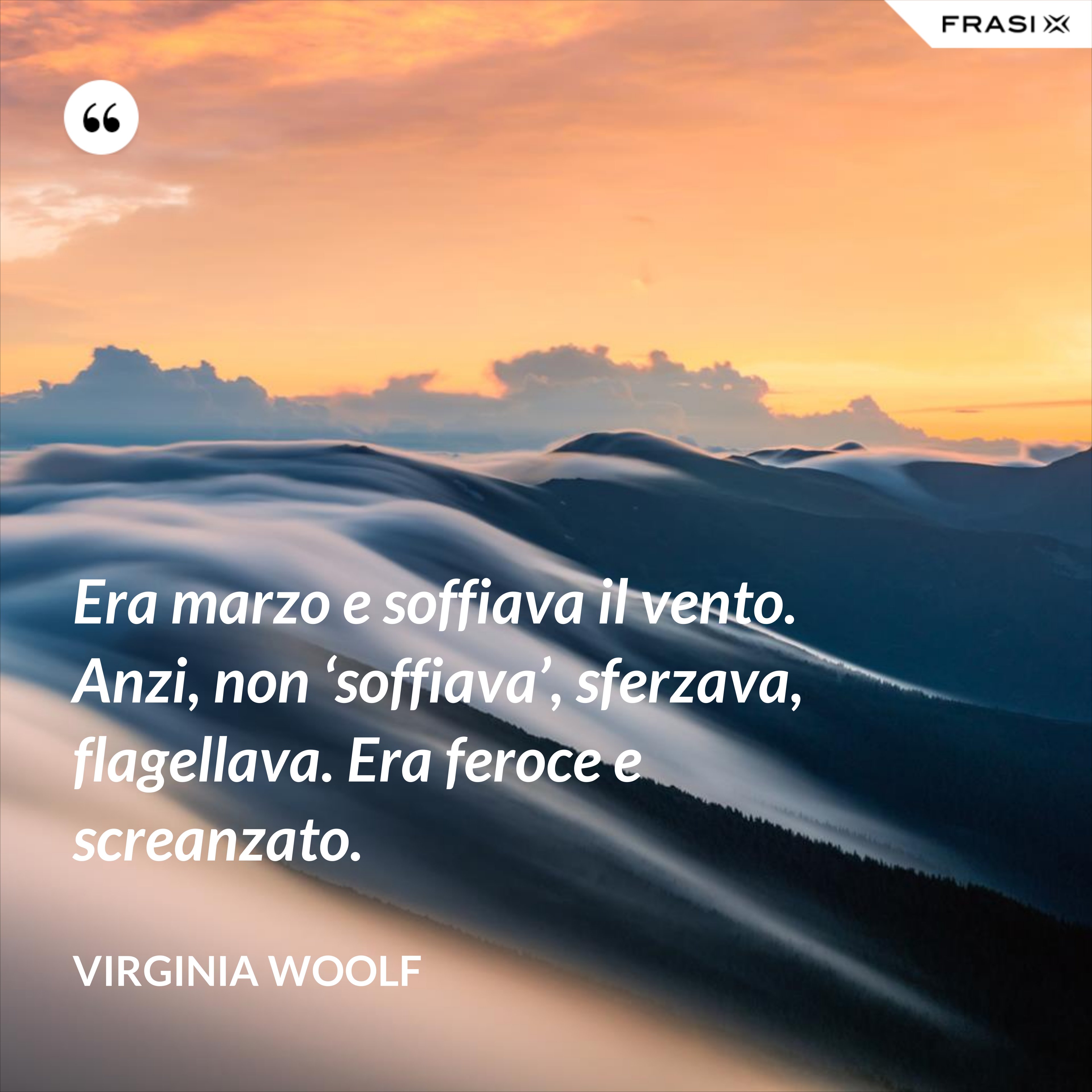 Era marzo e soffiava il vento. Anzi, non ‘soffiava’, sferzava, flagellava. Era feroce e screanzato. - Virginia Woolf