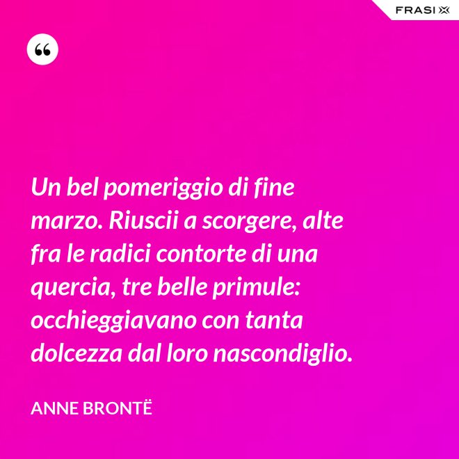 Un bel pomeriggio di fine marzo. Riuscii a scorgere, alte fra le radici contorte di una quercia, tre belle primule: occhieggiavano con tanta dolcezza dal loro nascondiglio. - Anne Brontë