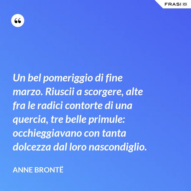 Un bel pomeriggio di fine marzo. Riuscii a scorgere, alte fra le radici contorte di una quercia, tre belle primule: occhieggiavano con tanta dolcezza dal loro nascondiglio. - Anne Brontë