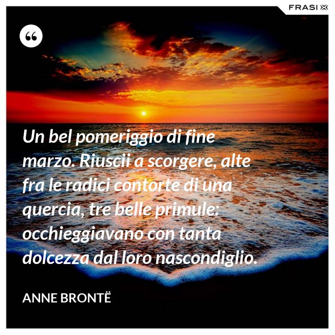 Un bel pomeriggio di fine marzo. Riuscii a scorgere, alte fra le radici contorte di una quercia, tre belle primule: occhieggiavano con tanta dolcezza dal loro nascondiglio. - Anne Brontë