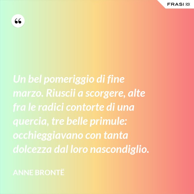 Un bel pomeriggio di fine marzo. Riuscii a scorgere, alte fra le radici contorte di una quercia, tre belle primule: occhieggiavano con tanta dolcezza dal loro nascondiglio. - Anne Brontë