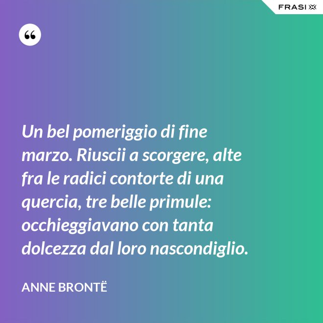Un bel pomeriggio di fine marzo. Riuscii a scorgere, alte fra le radici contorte di una quercia, tre belle primule: occhieggiavano con tanta dolcezza dal loro nascondiglio. - Anne Brontë