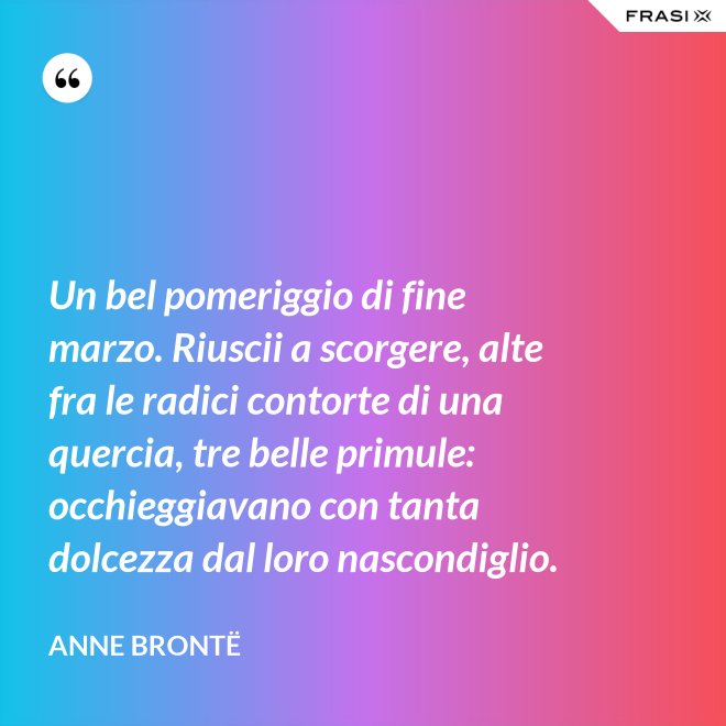 Un bel pomeriggio di fine marzo. Riuscii a scorgere, alte fra le radici contorte di una quercia, tre belle primule: occhieggiavano con tanta dolcezza dal loro nascondiglio. - Anne Brontë