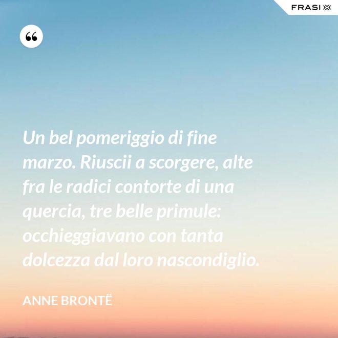 Un bel pomeriggio di fine marzo. Riuscii a scorgere, alte fra le radici contorte di una quercia, tre belle primule: occhieggiavano con tanta dolcezza dal loro nascondiglio. - Anne Brontë
