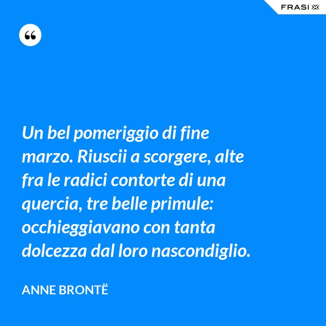 Un bel pomeriggio di fine marzo. Riuscii a scorgere, alte fra le radici contorte di una quercia, tre belle primule: occhieggiavano con tanta dolcezza dal loro nascondiglio. - Anne Brontë