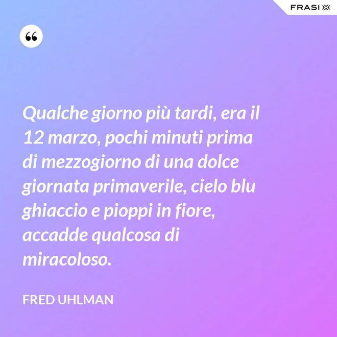 Qualche giorno più tardi, era il 12 marzo, pochi minuti prima di mezzogiorno di una dolce giornata primaverile, cielo blu ghiaccio e pioppi in fiore, accadde qualcosa di miracoloso. - Fred Uhlman