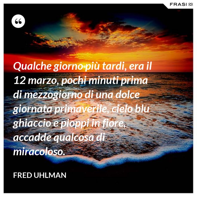 Qualche giorno più tardi, era il 12 marzo, pochi minuti prima di mezzogiorno di una dolce giornata primaverile, cielo blu ghiaccio e pioppi in fiore, accadde qualcosa di miracoloso. - Fred Uhlman