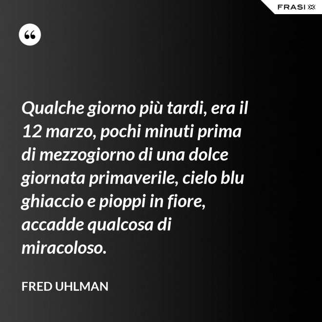 Qualche giorno più tardi, era il 12 marzo, pochi minuti prima di mezzogiorno di una dolce giornata primaverile, cielo blu ghiaccio e pioppi in fiore, accadde qualcosa di miracoloso. - Fred Uhlman