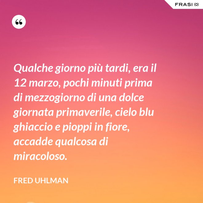 Qualche giorno più tardi, era il 12 marzo, pochi minuti prima di mezzogiorno di una dolce giornata primaverile, cielo blu ghiaccio e pioppi in fiore, accadde qualcosa di miracoloso. - Fred Uhlman