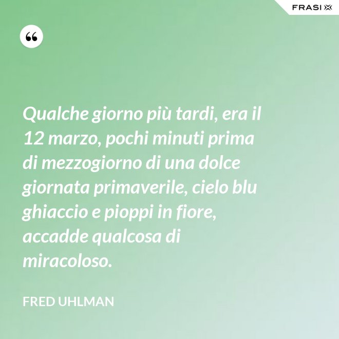 Qualche giorno più tardi, era il 12 marzo, pochi minuti prima di mezzogiorno di una dolce giornata primaverile, cielo blu ghiaccio e pioppi in fiore, accadde qualcosa di miracoloso. - Fred Uhlman