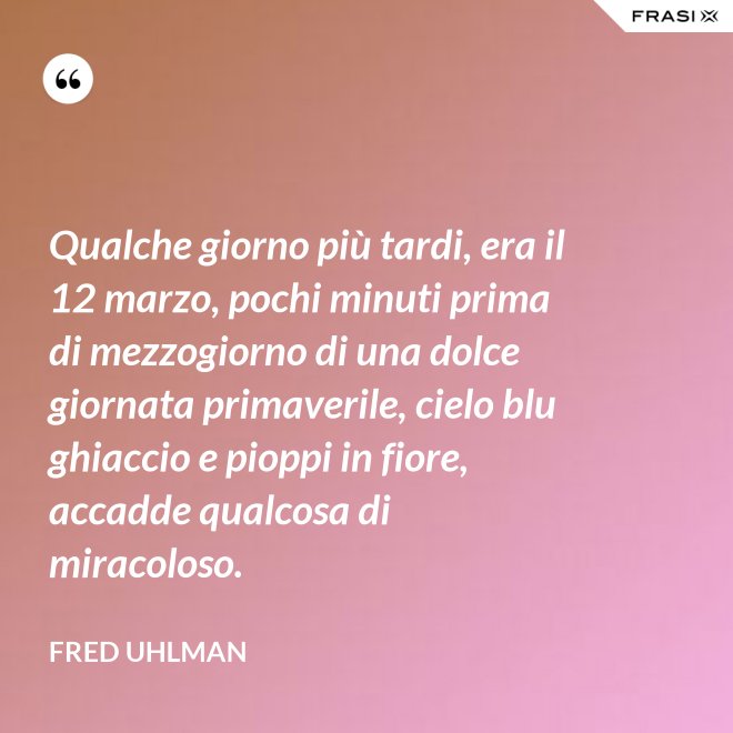 Qualche giorno più tardi, era il 12 marzo, pochi minuti prima di mezzogiorno di una dolce giornata primaverile, cielo blu ghiaccio e pioppi in fiore, accadde qualcosa di miracoloso. - Fred Uhlman