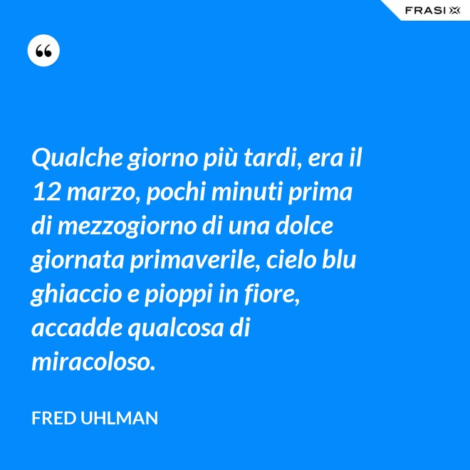 Qualche giorno più tardi, era il 12 marzo, pochi minuti prima di mezzogiorno di una dolce giornata primaverile, cielo blu ghiaccio e pioppi in fiore, accadde qualcosa di miracoloso. - Fred Uhlman