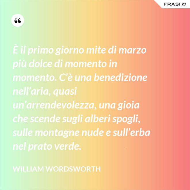 È il primo giorno mite di marzo più dolce di momento in momento. C’è una benedizione nell’aria, quasi un’arrendevolezza, una gioia che scende sugli alberi spogli, sulle montagne nude e sull’erba nel prato verde. - William Wordsworth