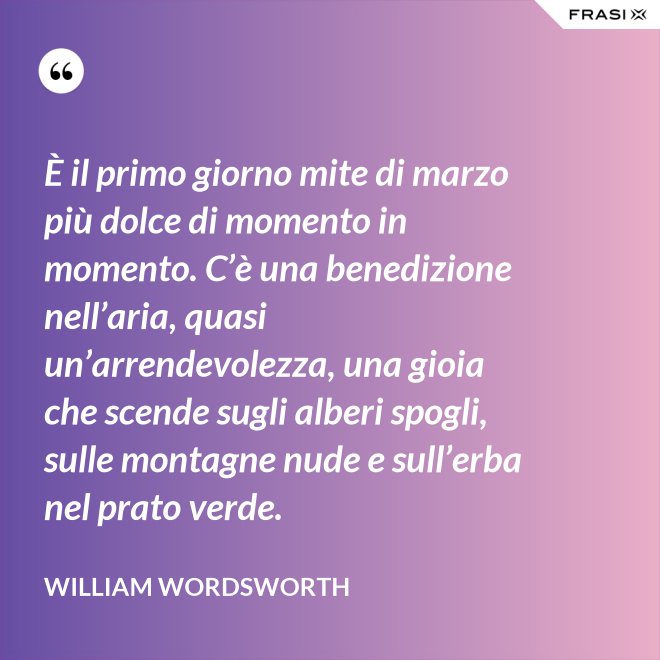 È il primo giorno mite di marzo più dolce di momento in momento. C’è una benedizione nell’aria, quasi un’arrendevolezza, una gioia che scende sugli alberi spogli, sulle montagne nude e sull’erba nel prato verde. - William Wordsworth