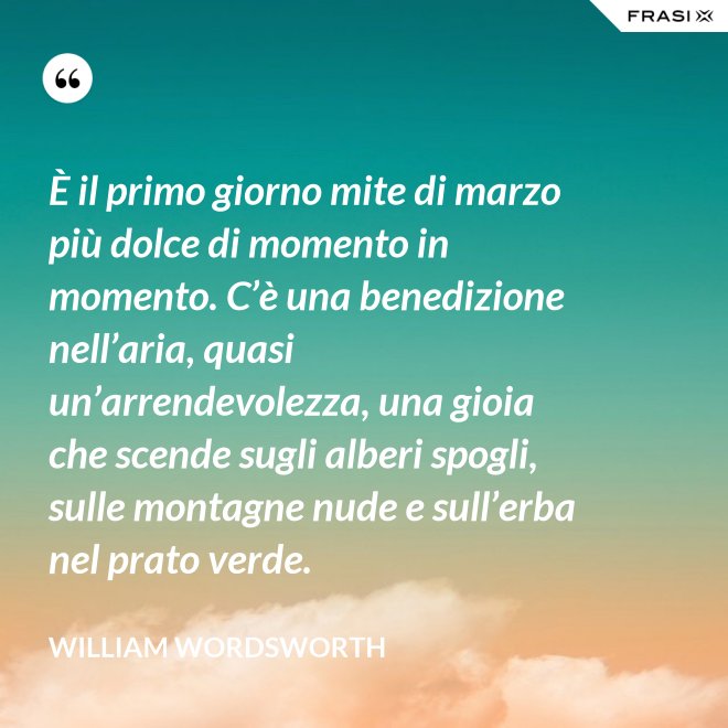 È il primo giorno mite di marzo più dolce di momento in momento. C’è una benedizione nell’aria, quasi un’arrendevolezza, una gioia che scende sugli alberi spogli, sulle montagne nude e sull’erba nel prato verde. - William Wordsworth