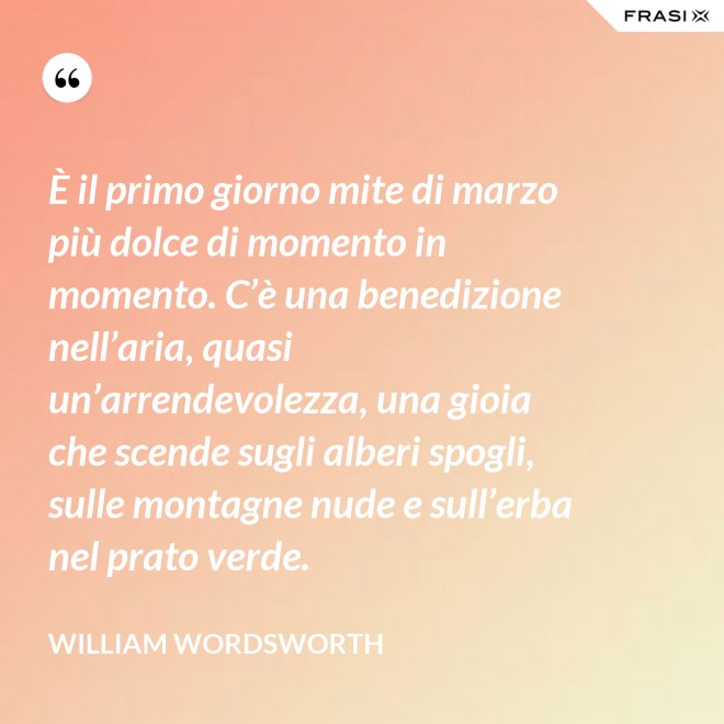 È il primo giorno mite di marzo più dolce di momento in momento. C’è una benedizione nell’aria, quasi un’arrendevolezza, una gioia che scende sugli alberi spogli, sulle montagne nude e sull’erba nel prato verde. - William Wordsworth