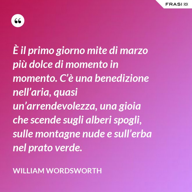 È il primo giorno mite di marzo più dolce di momento in momento. C’è una benedizione nell’aria, quasi un’arrendevolezza, una gioia che scende sugli alberi spogli, sulle montagne nude e sull’erba nel prato verde. - William Wordsworth