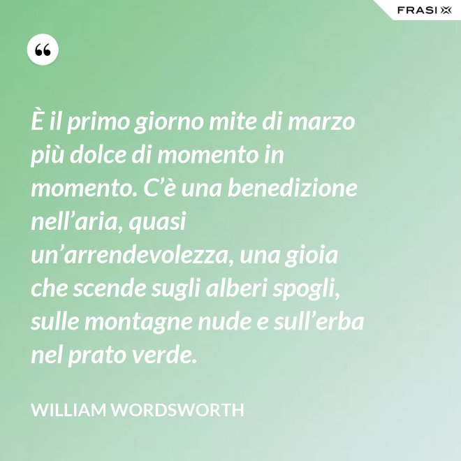 È il primo giorno mite di marzo più dolce di momento in momento. C’è una benedizione nell’aria, quasi un’arrendevolezza, una gioia che scende sugli alberi spogli, sulle montagne nude e sull’erba nel prato verde. - William Wordsworth