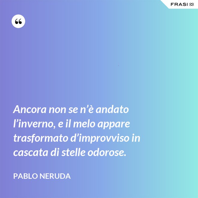 Ancora non se n’è andato l’inverno, e il melo appare trasformato d’improvviso in cascata di stelle odorose. - Pablo Neruda