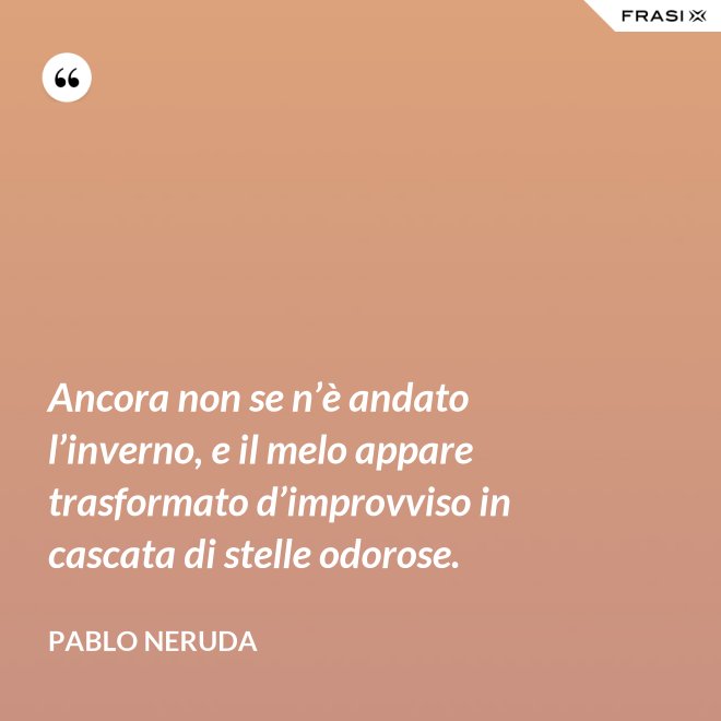 Ancora non se n’è andato l’inverno, e il melo appare trasformato d’improvviso in cascata di stelle odorose. - Pablo Neruda