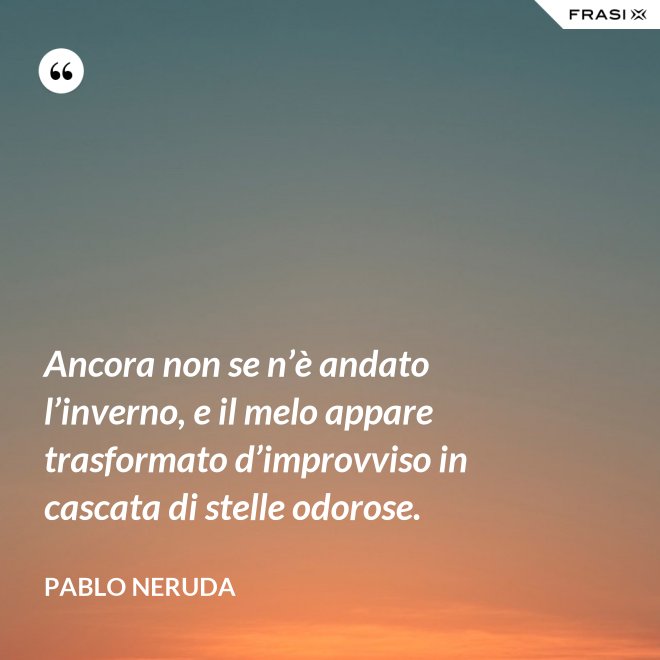 Ancora non se n’è andato l’inverno, e il melo appare trasformato d’improvviso in cascata di stelle odorose. - Pablo Neruda