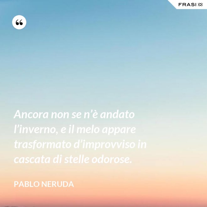Ancora non se n’è andato l’inverno, e il melo appare trasformato d’improvviso in cascata di stelle odorose. - Pablo Neruda