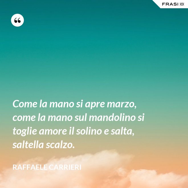 Come la mano si apre marzo, come la mano sul mandolino si toglie amore il solino e salta, saltella scalzo. - Raffaele Carrieri
