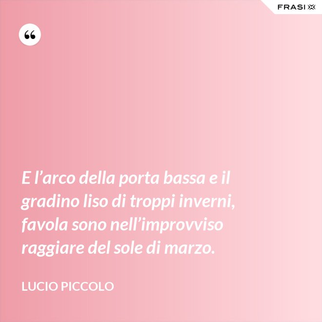 E l’arco della porta bassa e il gradino liso di troppi inverni, favola sono nell’improvviso raggiare del sole di marzo. - Lucio Piccolo
