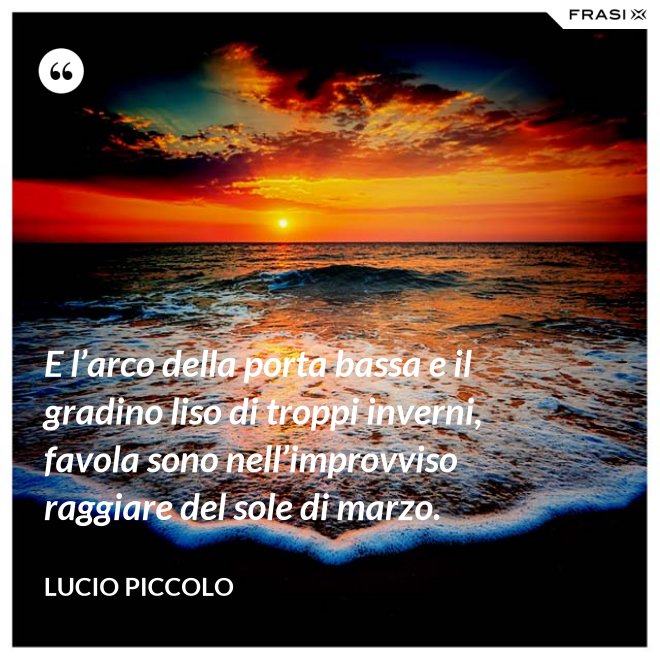E l’arco della porta bassa e il gradino liso di troppi inverni, favola sono nell’improvviso raggiare del sole di marzo. - Lucio Piccolo