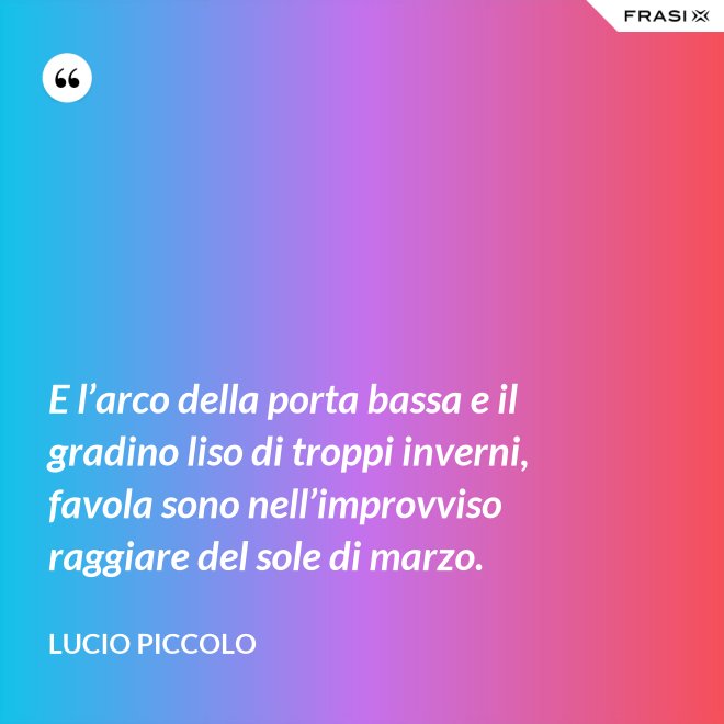 E l’arco della porta bassa e il gradino liso di troppi inverni, favola sono nell’improvviso raggiare del sole di marzo. - Lucio Piccolo