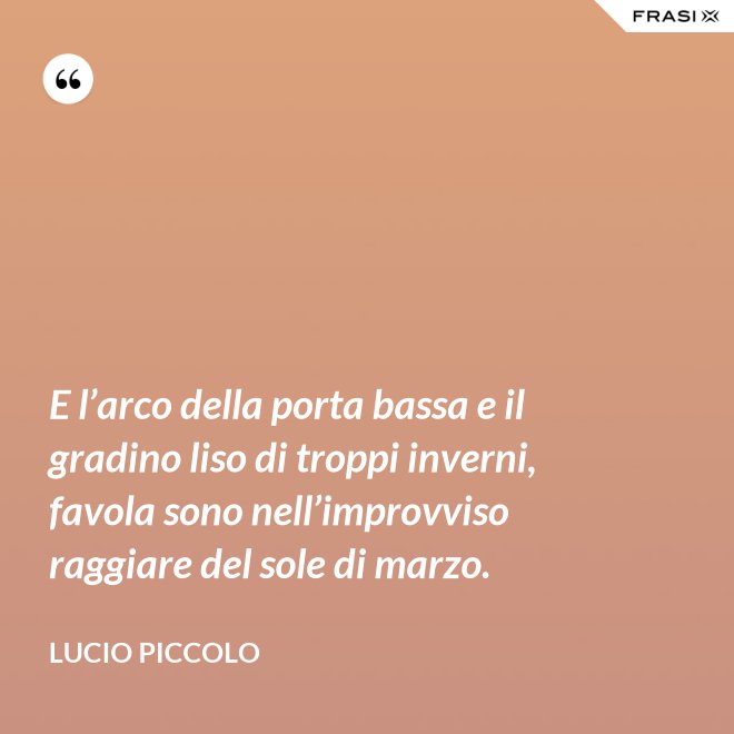 E l’arco della porta bassa e il gradino liso di troppi inverni, favola sono nell’improvviso raggiare del sole di marzo. - Lucio Piccolo