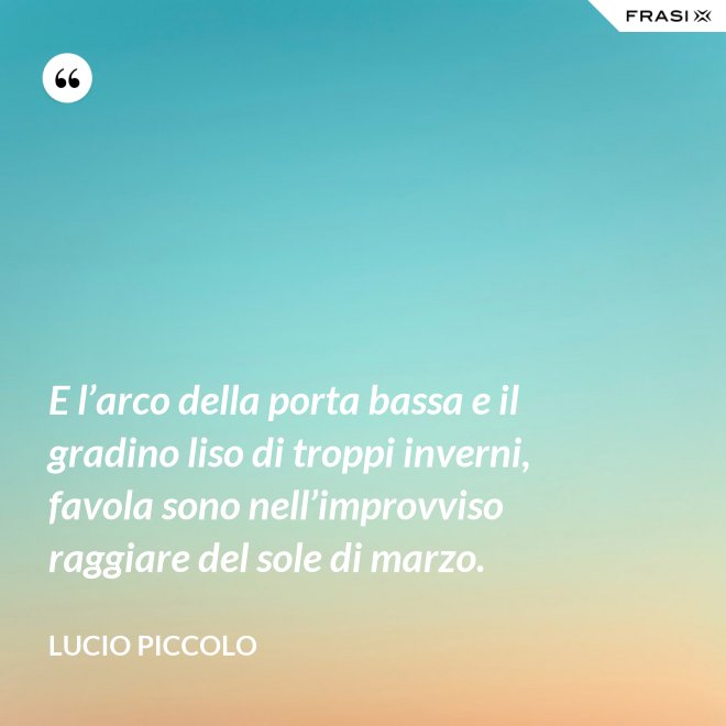 E l’arco della porta bassa e il gradino liso di troppi inverni, favola sono nell’improvviso raggiare del sole di marzo. - Lucio Piccolo