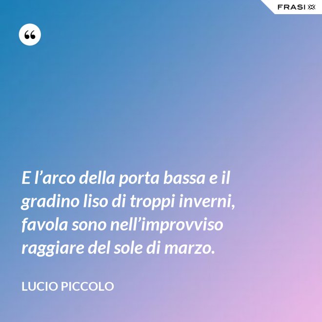E l’arco della porta bassa e il gradino liso di troppi inverni, favola sono nell’improvviso raggiare del sole di marzo. - Lucio Piccolo
