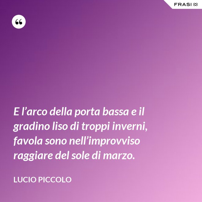 E l’arco della porta bassa e il gradino liso di troppi inverni, favola sono nell’improvviso raggiare del sole di marzo. - Lucio Piccolo