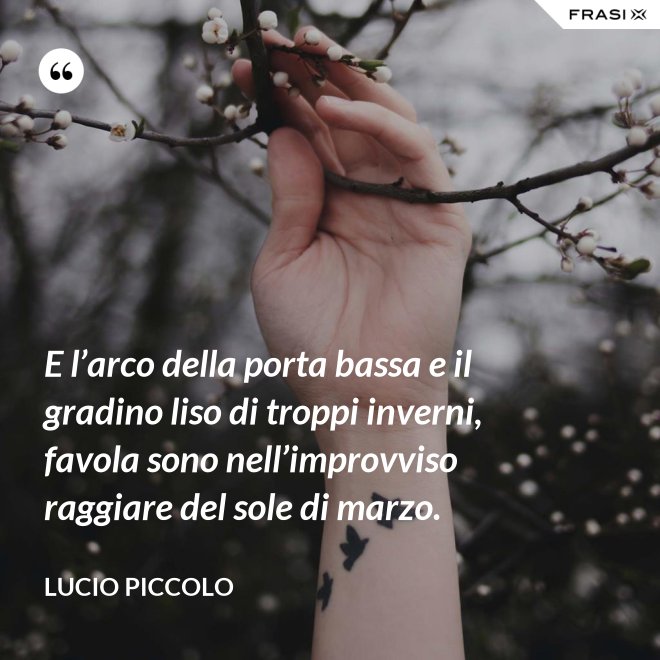 E l’arco della porta bassa e il gradino liso di troppi inverni, favola sono nell’improvviso raggiare del sole di marzo. - Lucio Piccolo