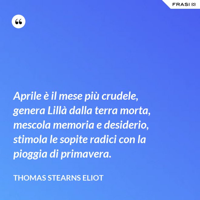 Aprile è il mese più crudele, genera Lillà dalla terra morta, mescola memoria e desiderio, stimola le sopite radici con la pioggia di primavera. - Thomas Stearns Eliot
