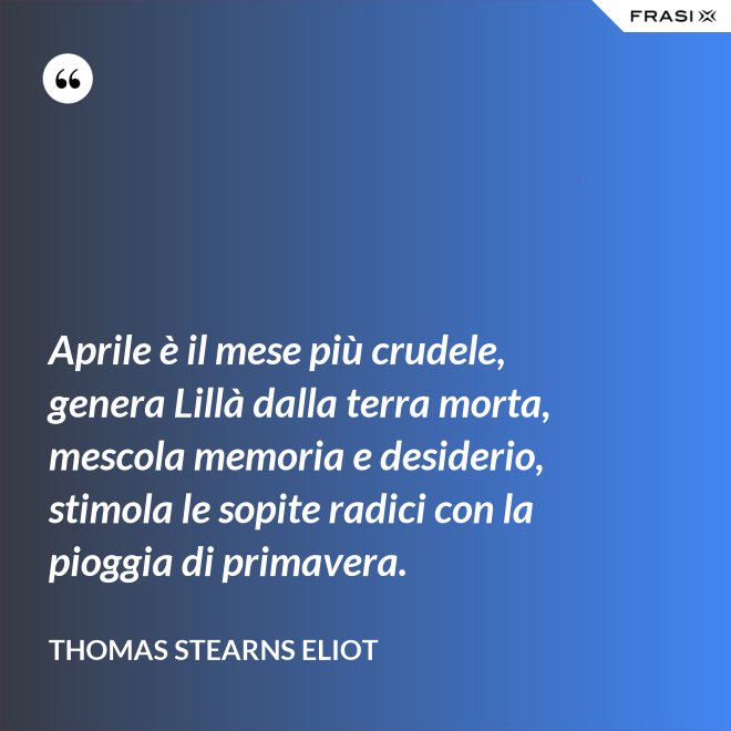 Aprile è il mese più crudele, genera Lillà dalla terra morta, mescola memoria e desiderio, stimola le sopite radici con la pioggia di primavera. - Thomas Stearns Eliot