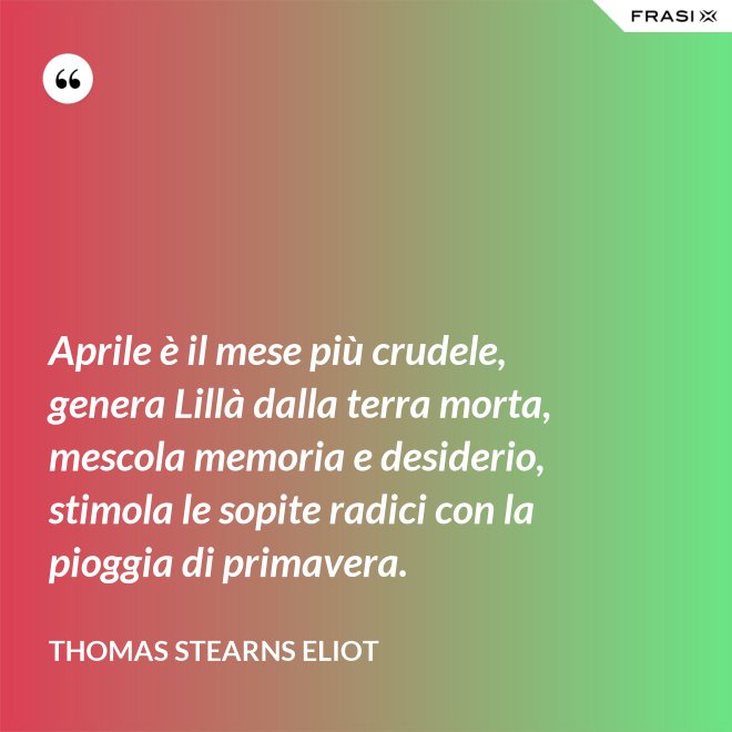 Aprile è il mese più crudele, genera Lillà dalla terra morta, mescola memoria e desiderio, stimola le sopite radici con la pioggia di primavera. - Thomas Stearns Eliot