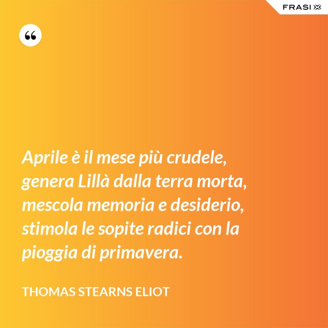 Aprile è il mese più crudele, genera Lillà dalla terra morta, mescola memoria e desiderio, stimola le sopite radici con la pioggia di primavera. - Thomas Stearns Eliot