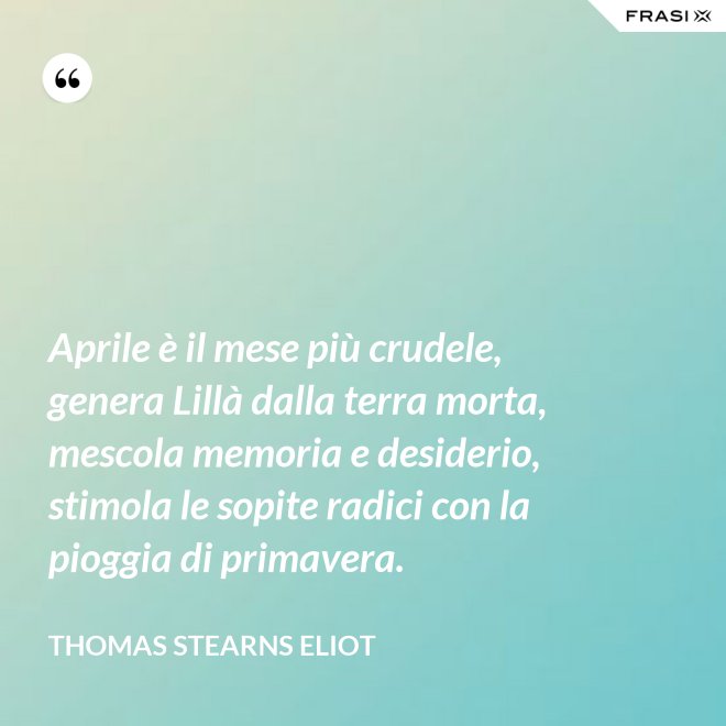 Aprile è il mese più crudele, genera Lillà dalla terra morta, mescola memoria e desiderio, stimola le sopite radici con la pioggia di primavera. - Thomas Stearns Eliot